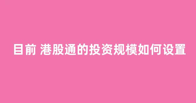 目前 港股通的投资规模如何设置(目前港股通的投资规模如何设置520亿)_https://www.heiljjianzu.com_创业板_第1张